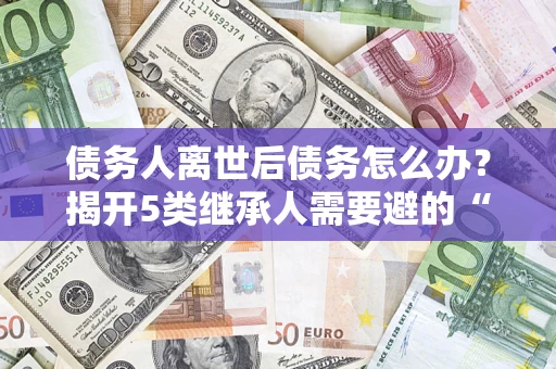 北京债务人离世后债务怎么办？揭开5类继承人需要避的“坑”